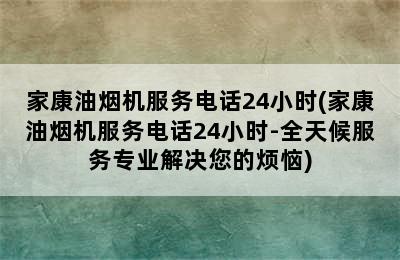 家康油烟机服务电话24小时(家康油烟机服务电话24小时-全天候服务专业解决您的烦恼)