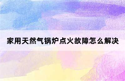 家用天然气锅炉点火故障怎么解决