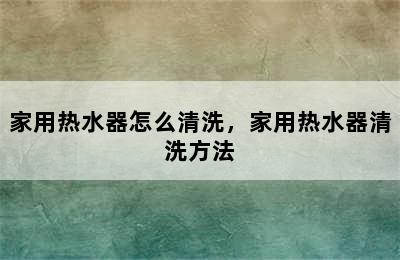 家用热水器怎么清洗，家用热水器清洗方法