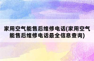 家用空气能售后维修电话(家用空气能售后维修电话最全信息查询)