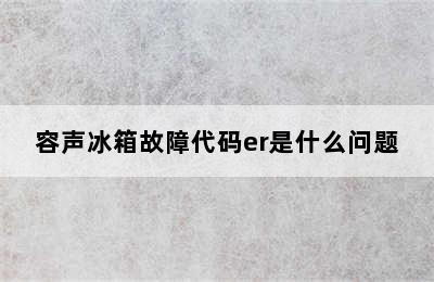 容声冰箱故障代码er是什么问题