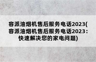 容派油烟机售后服务电话2023(容派油烟机售后服务电话2023：快速解决您的家电问题)