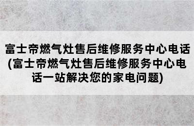 富士帝燃气灶售后维修服务中心电话(富士帝燃气灶售后维修服务中心电话一站解决您的家电问题)