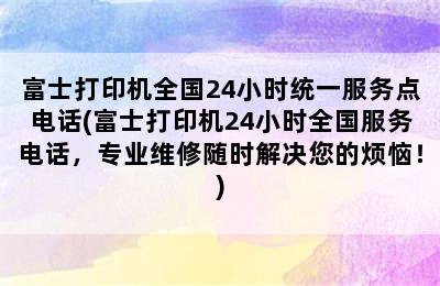 富士打印机全国24小时统一服务点电话(富士打印机24小时全国服务电话，专业维修随时解决您的烦恼！)