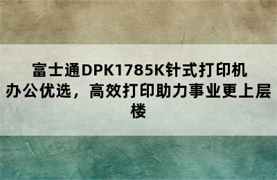 富士通DPK1785K针式打印机办公优选，高效打印助力事业更上层楼