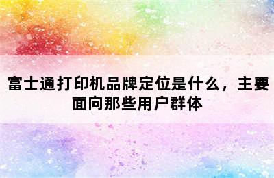 富士通打印机品牌定位是什么，主要面向那些用户群体