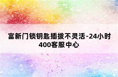 富新门锁钥匙插拔不灵活-24小时400客服中心