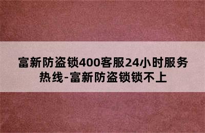 富新防盗锁400客服24小时服务热线-富新防盗锁锁不上