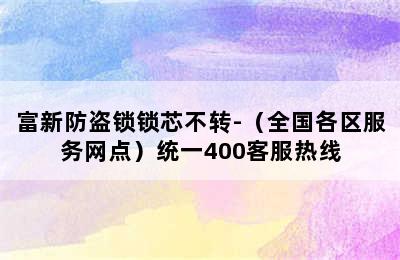 富新防盗锁锁芯不转-（全国各区服务网点）统一400客服热线