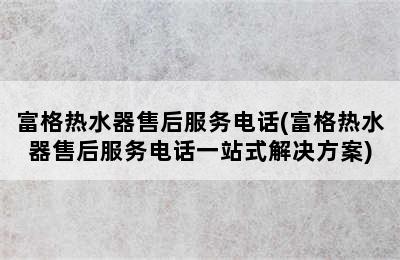 富格热水器售后服务电话(富格热水器售后服务电话一站式解决方案)