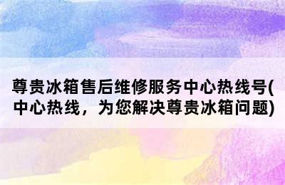 尊贵冰箱售后维修服务中心热线号(中心热线，为您解决尊贵冰箱问题)