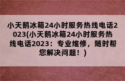 小天鹅冰箱24小时服务热线电话2023(小天鹅冰箱24小时服务热线电话2023：专业维修，随时帮您解决问题！)