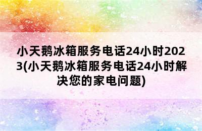 小天鹅冰箱服务电话24小时2023(小天鹅冰箱服务电话24小时解决您的家电问题)