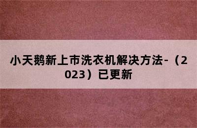 小天鹅新上市洗衣机解决方法-（2023）已更新