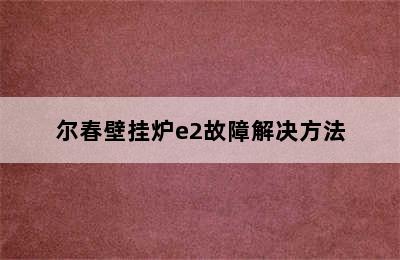 尔春壁挂炉e2故障解决方法