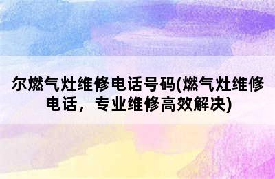 尔燃气灶维修电话号码(燃气灶维修电话，专业维修高效解决)