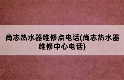 尚志热水器维修点电话(尚志热水器维修中心电话)