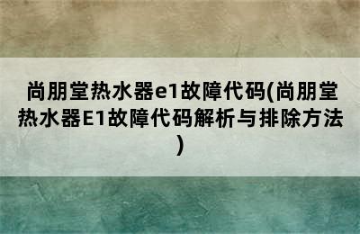 尚朋堂热水器e1故障代码(尚朋堂热水器E1故障代码解析与排除方法)