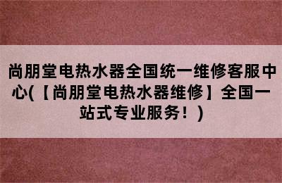 尚朋堂电热水器全国统一维修客服中心(【尚朋堂电热水器维修】全国一站式专业服务！)