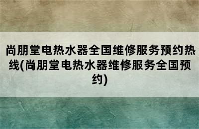 尚朋堂电热水器全国维修服务预约热线(尚朋堂电热水器维修服务全国预约)