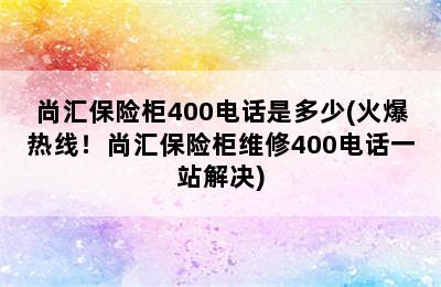 尚汇保险柜400电话是多少(火爆热线！尚汇保险柜维修400电话一站解决)