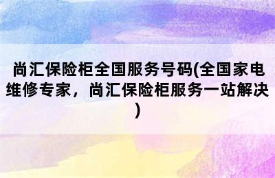 尚汇保险柜全国服务号码(全国家电维修专家，尚汇保险柜服务一站解决)