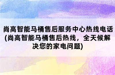 尚高智能马桶售后服务中心热线电话(尚高智能马桶售后热线，全天候解决您的家电问题)