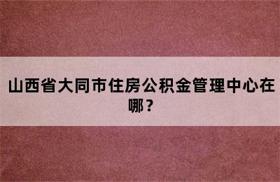 山西省大同市住房公积金管理中心在哪？