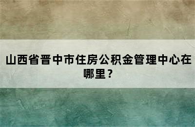 山西省晋中市住房公积金管理中心在哪里？