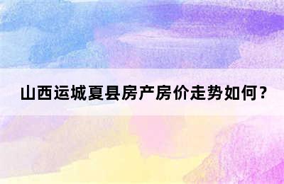 山西运城夏县房产房价走势如何？