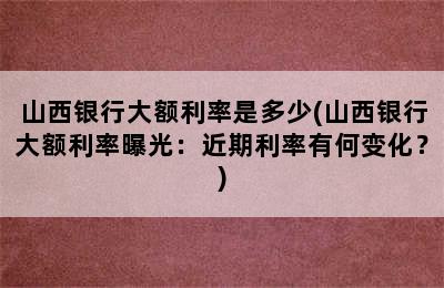 山西银行大额利率是多少(山西银行大额利率曝光：近期利率有何变化？)