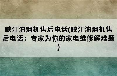 峡江油烟机售后电话(峡江油烟机售后电话：专家为你的家电维修解难题)