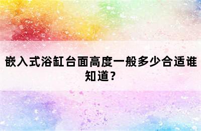 嵌入式浴缸台面高度一般多少合适谁知道？