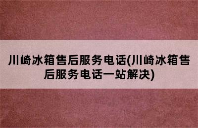 川崎冰箱售后服务电话(川崎冰箱售后服务电话一站解决)