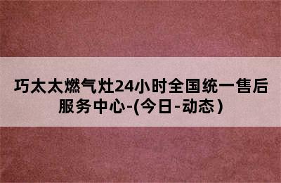 巧太太燃气灶24小时全国统一售后服务中心-(今日-动态）