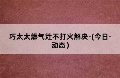 巧太太燃气灶不打火解决-(今日-动态）