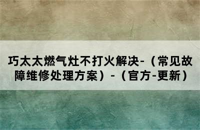 巧太太燃气灶不打火解决-（常见故障维修处理方案）-（官方-更新）