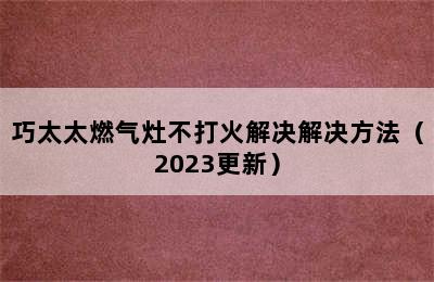 巧太太燃气灶不打火解决解决方法（2023更新）