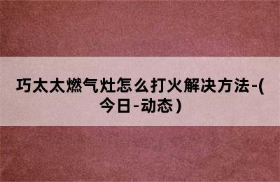 巧太太燃气灶怎么打火解决方法-(今日-动态）