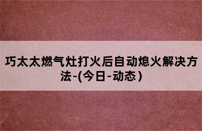 巧太太燃气灶打火后自动熄火解决方法-(今日-动态）