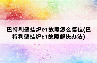 巴特利壁挂炉e1故障怎么复位(巴特利壁挂炉E1故障解决办法)