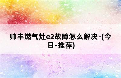 帅丰燃气灶e2故障怎么解决-(今日-推荐)