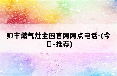 帅丰燃气灶全国官网网点电话-(今日-推荐)