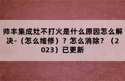 帅丰集成灶不打火是什么原因怎么解决-（怎么维修）？怎么消除？（2023）已更新