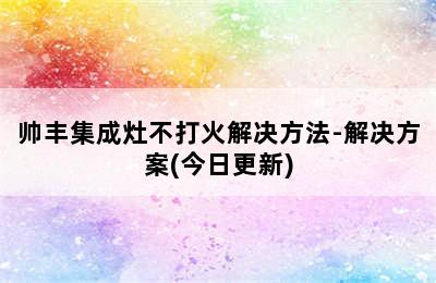 帅丰集成灶不打火解决方法-解决方案(今日更新)