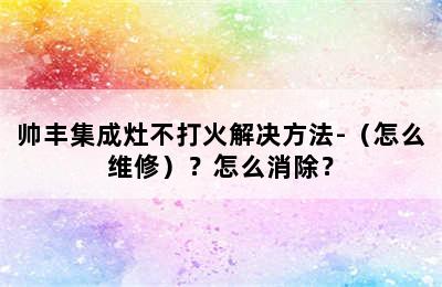 帅丰集成灶不打火解决方法-（怎么维修）？怎么消除？