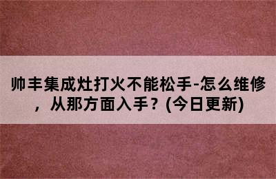 帅丰集成灶打火不能松手-怎么维修，从那方面入手？(今日更新)