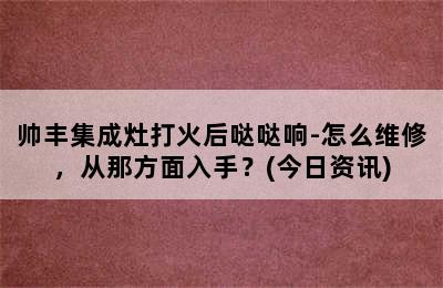 帅丰集成灶打火后哒哒响-怎么维修，从那方面入手？(今日资讯)