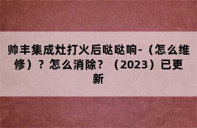 帅丰集成灶打火后哒哒响-（怎么维修）？怎么消除？（2023）已更新