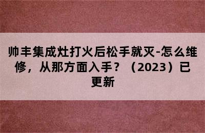 帅丰集成灶打火后松手就灭-怎么维修，从那方面入手？（2023）已更新